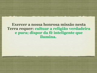 Exercer a nossa honrosa missão nesta Terra requer:  cultuar a religião verdadeira e pura; dispor da fé inteligente que ilumina.  