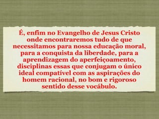 É, enfim no Evangelho de Jesus Cristo onde encontraremos tudo de que necessitamos para nossa educação moral, para a conquista da liberdade, para a aprendizagem do aperfeiçoamento, disciplinas essas que conjugam o único ideal compatível com as aspirações do homem racional, no bom e rigoroso sentido desse vocábulo. 