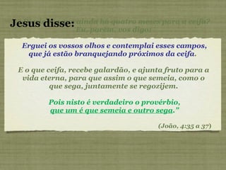 “  Dizeis vós que ainda há quatro meses para a ceifa? Eu, porém, vos digo: Erguei os vossos olhos e contemplai esses campos, que já estão branquejando próximos da ceifa .  E o que ceifa, recebe galardão, e ajunta fruto para a vida eterna, para que assim o que semeia, como o que sega, juntamente se regozijem. Pois nisto é verdadeiro o provérbio, que um é que semeia e outro sega .” (João, 4:35 a 37 ) Jesus disse: 