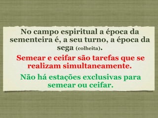 No campo espiritual a época da sementeira é, a seu turno, a época da sega  (colheita) . Semear e ceifar são tarefas que se realizam simultaneamente.  Não há estações exclusivas para semear ou ceifar. 
