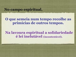 O que semeia num tempo recolhe as primícias de outros tempos. No campo espiritual, Na lavoura espiritual a solidariedade é lei inelutável  (incontestável). 