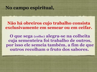 Não há obreiros cujo trabalho consista exclusivamente em semear ou em ceifar. No campo espiritual, O que sega  (colhe)  alegra-se na colheita cuja sementeira foi trabalho de outros, por isso ele semeia também, a fim de que outros recolham o fruto dos sabores.  