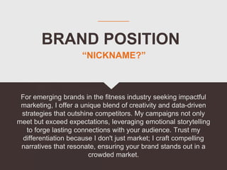 BRAND POSITION
For emerging brands in the fitness industry seeking impactful
marketing, I offer a unique blend of creativity and data-driven
strategies that outshine competitors. My campaigns not only
meet but exceed expectations, leveraging emotional storytelling
to forge lasting connections with your audience. Trust my
differentiation because I don't just market; I craft compelling
narratives that resonate, ensuring your brand stands out in a
crowded market.
“NICKNAME?”
 