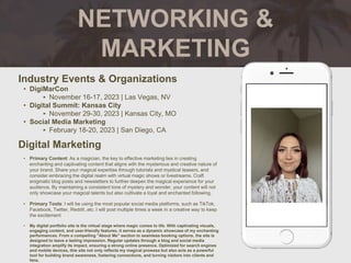 NETWORKING &
MARKETING
Industry Events & Organizations
• DigiMarCon
‣ November 16-17, 2023 | Las Vegas, NV
• Digital Summit: Kansas City
‣ November 29-30, 2023 | Kansas City, MO
• Social Media Marketing
‣ February 18-20, 2023 | San Diego, CA
Digital Marketing
• Primary Content: As a magician, the key to effective marketing lies in creating
enchanting and captivating content that aligns with the mysterious and creative nature of
your brand. Share your magical expertise through tutorials and mystical teasers, and
consider embracing the digital realm with virtual magic shows or livestreams. Craft
enigmatic blog posts and newsletters to further deepen the magical experience for your
audience. By maintaining a consistent tone of mystery and wonder, your content will not
only showcase your magical talents but also cultivate a loyal and enchanted following.
• Primary Tools: I will be using the most popular social media platforms, such as TikTok,
Facebook, Twitter, Reddit..etc. I will post multiple times a week in a creative way to keep
the excitement
• My digital portfolio site is the virtual stage where magic comes to life. With captivating visuals,
engaging content, and user-friendly features, it serves as a dynamic showcase of my enchanting
performances. From a compelling "About Me" section to seamless booking options, the site is
designed to leave a lasting impression. Regular updates through a blog and social media
integration amplify its impact, ensuring a strong online presence. Optimized for search engines
and mobile devices, this site not only reflects my magical prowess but also acts as a powerful
tool for building brand awareness, fostering connections, and turning visitors into clients and
fans.
 