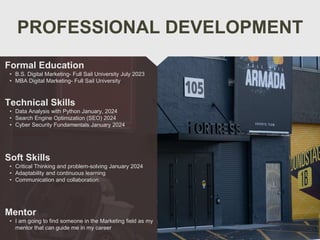 PROFESSIONAL DEVELOPMENT
Mentor
• I am going to find someone in the Marketing field as my
mentor that can guide me in my career
Formal Education
• B.S. Digital Marketing- Full Sail University July 2023
• MBA Digital Marketing- Full Sail University
Technical Skills
• Data Analysis with Python January, 2024
• Search Engine Optimization (SEO) 2024
• Cyber Security Fundamentals January 2024
Soft Skills
• Critical Thinking and problem-solving January 2024
• Adaptability and continuous learning
• Communication and collaboration
 