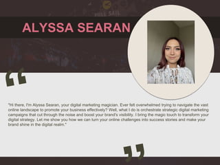 ALYSSA SEARAN
"Hi there, I'm Alyssa Searan, your digital marketing magician. Ever felt overwhelmed trying to navigate the vast
online landscape to promote your business effectively? Well, what I do is orchestrate strategic digital marketing
campaigns that cut through the noise and boost your brand's visibility. I bring the magic touch to transform your
digital strategy. Let me show you how we can turn your online challenges into success stories and make your
brand shine in the digital realm."
 
