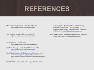 bfb
REFERENCES
Mauricio Romero | LinkedIn. (2001, November 10).
https://www.linkedin.com/in/mauromero/
Stan Rouleau | LinkedIn. (2001, November 10).
https://www.linkedin.com/in/stanrouleau/
Sai Mukkamala | LinkedIn. (n.d.).
https://www.linkedin.com/in/saimukkamala/
(17) Erika Bocanegra | LinkedIn. (2001, November 10).
https://www.linkedin.com/in/ebocanegra/
Social Media Examiner. (2023, October 4). Register for Social
Media Marketing World : Social Media Examiner.
https://www.socialmediaexaminer.com/smmworld/registe
r/
DIGIMaRCON Las Vegas 2023 · Las Vegas, NV · November 6 -
8, 2023 · Digital Marketing, Media and Advertising
Conference & Exhibition. (2023, November 1).
DigiMarCon Las Vegas - Digital Marketing Conference
& Exhibition |. https://digimarconlasvegas.com/
Digital Summit | Digital Marketing Community and Conference
series. (n.d.). https://www.digitalsummit.com/
 