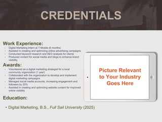 CREDENTIALS
Work Experience:
• Digital Marketing Intern at T-Mobile (6 months)
• Assisted in creating and optimizing online advertising campaigns
• Conducted keyword research and SEO analysis for clients
• Produced content for social media and blogs to enhance brand
visibility
Education:
• Digital Marketing, B.S., Full Sail University (2025)
Awards:
• Volunteered as a digital marketing strategist for a local
community organization (1 year)
• Collaborated with the organization to develop and implement
digital marketing campaigns
• Managed social media accounts, increasing engagement and
followers by 25%
• Assisted in creating and optimizing website content for improved
online visibility
Picture Relevant
to Your Industry
Goes Here
 