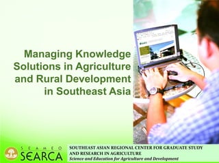 SOUTHEAST ASIAN REGIONAL CENTER FOR GRADUATE STUDY
AND RESEARCH IN AGRICULTURE
Science and Education for Agriculture and Development
Managing Knowledge
Solutions in Agriculture
and Rural Development
in Southeast Asia
 