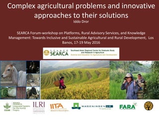 Complex agricultural problems and innovative
approaches to their solutions
Iddo Dror
SEARCA Forum-workshop on Platforms, Rural Advisory Services, and Knowledge
Management: Towards Inclusive and Sustainable Agricultural and Rural Development, Los
Banos, 17-19 May 2016
 