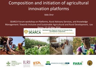 Composition and initiation of agricultural
innovation platforms
Iddo Dror
SEARCA Forum-workshop on Platforms, Rural Advisory Services, and Knowledge
Management: Towards Inclusive and Sustainable Agricultural and Rural Development, Los
Banos, 17-19 May 2016
 