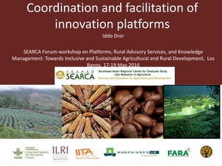 Coordination and facilitation of
innovation platforms
Iddo Dror
SEARCA Forum-workshop on Platforms, Rural Advisory Services, and Knowledge
Management: Towards Inclusive and Sustainable Agricultural and Rural Development, Los
Banos, 17-19 May 2016
 