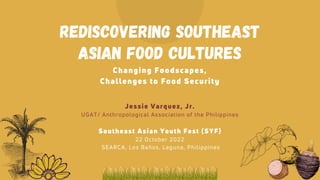 Rediscovering Southeast
Asian Food Cultures
Changing Foodscapes,
Challenges to Food Security
Southeast Asian Youth Fest (SYF)
22 October 2022
SEARCA, Los Baños, Laguna, Philippines
Jessie Varquez, Jr.
UGAT/ Anthropological Association of the Philippines
 