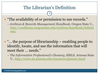 The Librarian’s Definition© 2008 GenealogyMedia.com 3“The availability of or permission to use records.” – Archives & Records Management Handbook, Oregon State U., http://osulibrary.oregonstate.edu/archives/handbook/definitions/“… the purpose of librarianship – enabling people to identify, locate, and use the information that will meet their … needs.”– The Information Professional’s Glossary, SIRLS, Arizona State U., http://www.sir.arizona.edu/resources/glossary.html