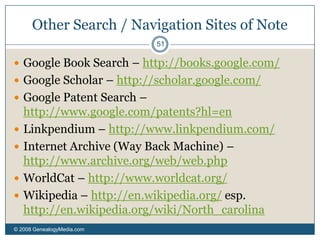 Narrowing Searches© 2008 GenealogyMedia.com 44Q: How can one narrow a search if there is a really common name and you don’t know much? Conversely, if there is an unusual name but you can’t find anything, are there tricks of the trade?A: Try the strategies we’ve mentioned to use date ranges, site-specific searches, inclusion, exclusion, etc. 	For both common and uncommon names, try alternate spellings. Something like Google only understands characters, not sounds. For my family, I have to look for Grimes as well as Graham, Leake as well as Lake.