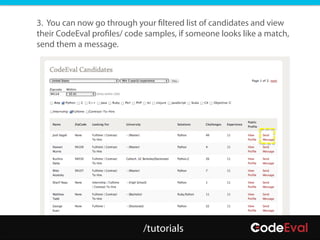 3. You can now go through your filtered list of candidates and view
their CodeEval profiles/ code samples, if someone looks like a match,
send them a message.




                             /tutorials
 