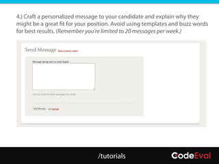 4.) Craft a personalized message to your candidate and explain why they
might be a great fit for your position. Avoid using templates and buzz words
for best results. (Remember you’re limited to 20 messages per week.)




                                /tutorials
 