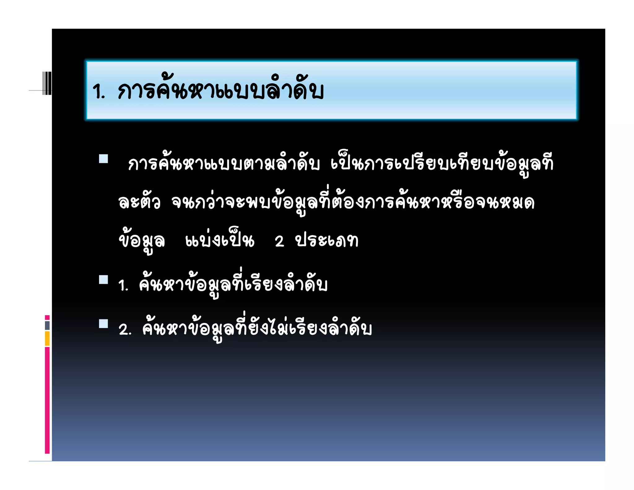 1. การคนหาแบบลาดบ
1 การคนหาแบบลําดับ
    การคนหาแบบตามลําดับ เปนการเปรียบเทียบขอมูลทีี
                          ํ ั        ี ี 
  ละตัว จนกวาจะพบขอมููลที่ตองการคนหาหรือจนหมด
  ขอมูล แบงเปน 2 ประเภท
  1. คนหาขอมูลทีี่เรีียงลํําดับ
                                ั
  2. คนหาขอมููลที่ยังไมเรียงลําดับ
 