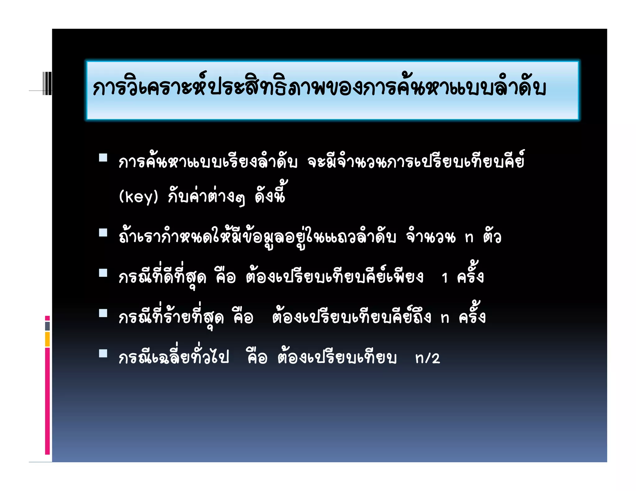 การวเคราะหประสทธภาพของการคนหาแบบลาดบ
การวิเคราะหประสิทธิภาพของการคนหาแบบลําดับ
  การคนหาแบบเรียงลําดัับ จะมีจานวนการเปรียบเทียบคีย
                    ี ํ         ีํ            ี ี ี
  (key) กับคาตางๆ ดังนี้
  ถาเรากําหนดใหมีขอมูลอยูในแถวลําดับ จํานวน n ตัว
  กรณทดทสุ คอ ตองเปรยบเทยบคยเพยง ครง
  กรณีที่ดีที่สด คือ ตองเปรียบเทียบคียเพียง 1 ครั้ง
  กรณีที่รายที่สุด คือ ตองเปรียบเทียบคียถึง n ครั้ง
  กรณีเฉลี่ยทั่วไป คือ ตองเปรียบเทียบ n/2
 