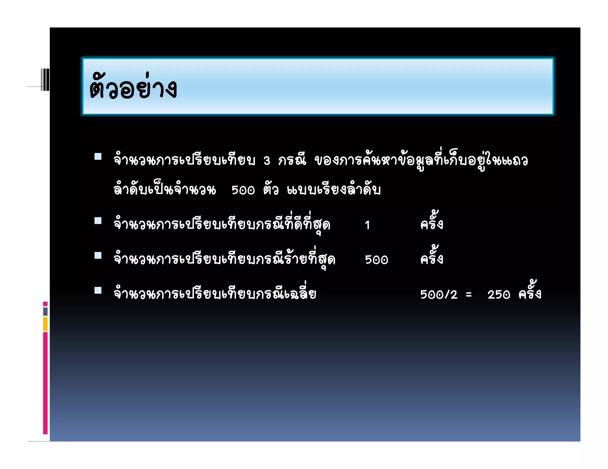 ตวอยาง
ตัวอยาง
  จํานวนการเปรียบเทียบ 3 กรณี ของการคนหาขอมูลที่เก็บอยูในแถว
  ลาดับเปนจํานวน 500 ตัว แบบเรียงลําดับ
    ํ
  จํานวนการเปรียบเทียบกรณีที่ดีที่สุด 1      ครั้ง
  จานวนการเปรียบเทียบกรณีรายท่สด 500 ครั้ง
   ํ นวนก ร รยบ ทยบกรณร ยที ุ           00 คร
  จํานวนการเปรียบเทียบกรณีเฉลี่ย             500/2 = 250 ครั้ง
 