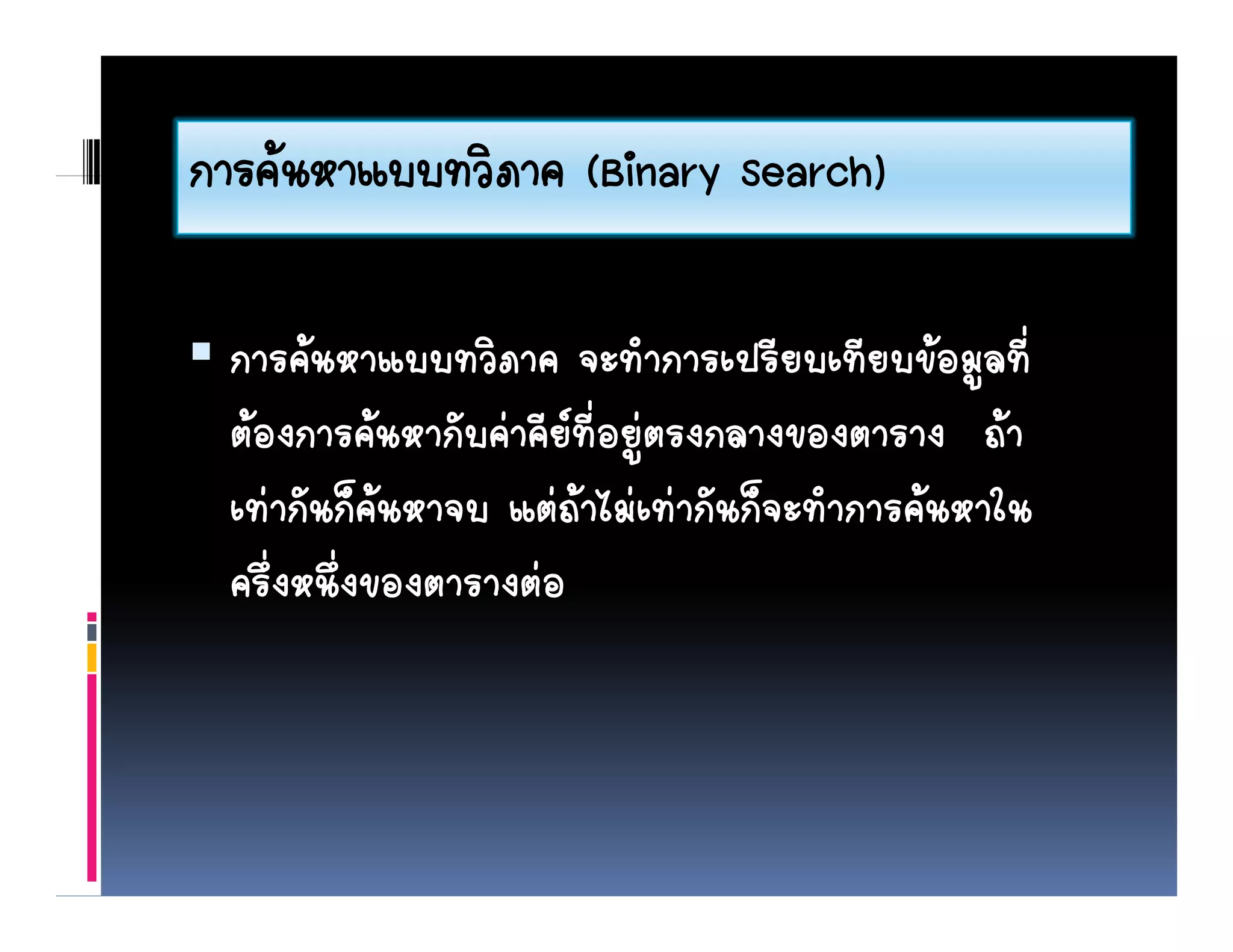 การคนหาแบบทวภาค
การคนหาแบบทวิภาค (Binary Search)

 การคนหาแบบทวิภาค จะทําการเปรียบเทียบขอมูลที่
 ตองการคนหากัับคาคีียที่อยูตรงกลางของตาราง ถา
                                                   
 เทากันก็คนหาจบ แตถาไมเทากันก็จะทําการคนหาใน
            
 ครึ่งหนึ่งของตารางตอ
 