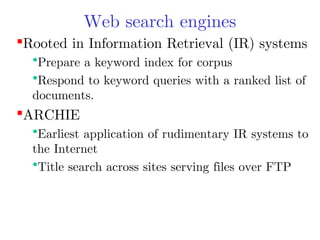 Web search engines
Rooted in Information Retrieval (IR) systems

•Prepare a keyword index for corpus
•Respond to keyword queries with a ranked list of
documents.

ARCHIE

•Earliest application of rudimentary IR systems to
the Internet
•Title search across sites serving files over FTP

 