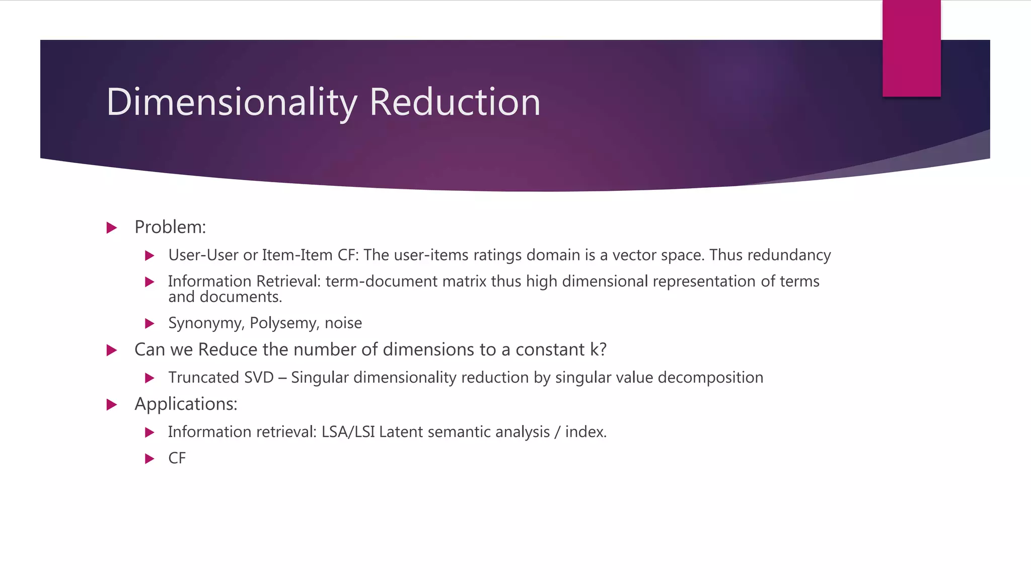 Dimensionality Reduction
 Problem:
 User-User or Item-Item CF: The user-items ratings domain is a vector space. Thus redundancy
 Information Retrieval: term-document matrix thus high dimensional representation of terms
and documents.
 Synonymy, Polysemy, noise
 Can we Reduce the number of dimensions to a constant k?
 Truncated SVD – Singular dimensionality reduction by singular value decomposition
 Applications:
 Information retrieval: LSA/LSI Latent semantic analysis / index.
 CF
 