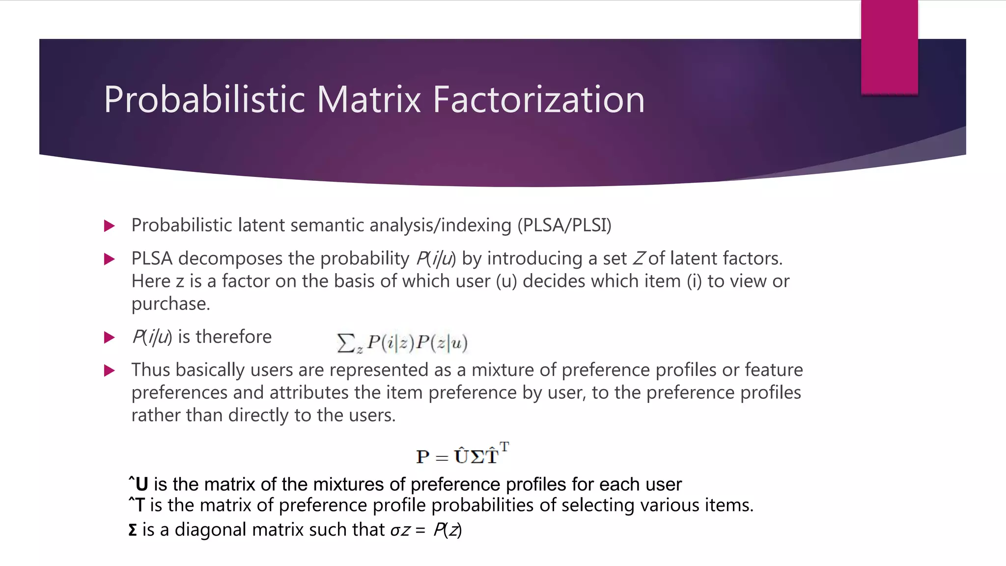 Probabilistic Matrix Factorization
 Probabilistic latent semantic analysis/indexing (PLSA/PLSI)
 PLSA decomposes the probability P(i|u) by introducing a set Z of latent factors.
Here z is a factor on the basis of which user (u) decides which item (i) to view or
purchase.
 P(i|u) is therefore
 Thus basically users are represented as a mixture of preference profiles or feature
preferences and attributes the item preference by user, to the preference profiles
rather than directly to the users.
ˆU is the matrix of the mixtures of preference profiles for each user
ˆT is the matrix of preference profile probabilities of selecting various items.
Σ is a diagonal matrix such that σz = P(z)
 