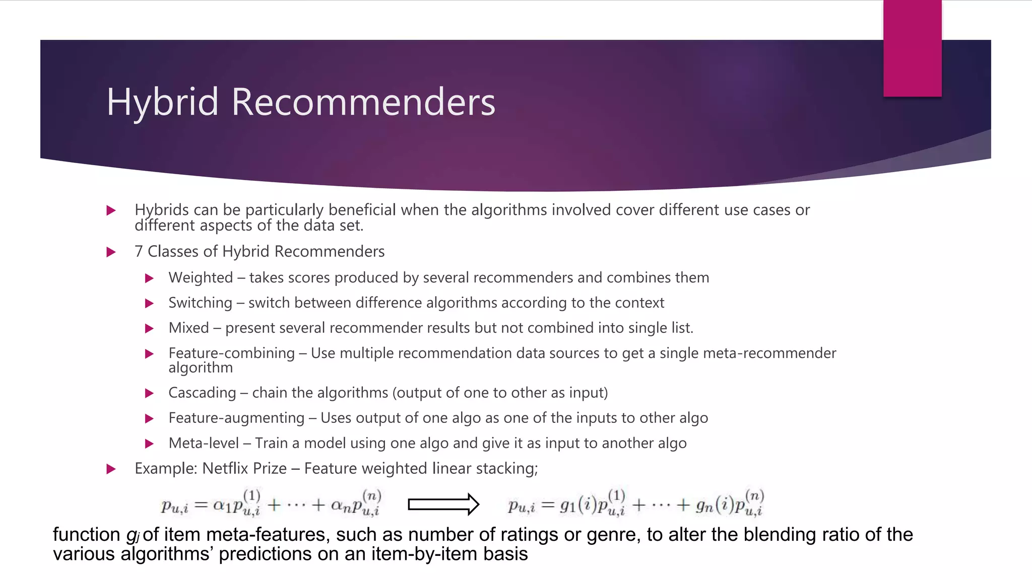 Hybrid Recommenders
 Hybrids can be particularly beneficial when the algorithms involved cover different use cases or
different aspects of the data set.
 7 Classes of Hybrid Recommenders
 Weighted – takes scores produced by several recommenders and combines them
 Switching – switch between difference algorithms according to the context
 Mixed – present several recommender results but not combined into single list.
 Feature-combining – Use multiple recommendation data sources to get a single meta-recommender
algorithm
 Cascading – chain the algorithms (output of one to other as input)
 Feature-augmenting – Uses output of one algo as one of the inputs to other algo
 Meta-level – Train a model using one algo and give it as input to another algo
 Example: Netflix Prize – Feature weighted linear stacking;
function gj of item meta-features, such as number of ratings or genre, to alter the blending ratio of the
various algorithms’ predictions on an item-by-item basis
 