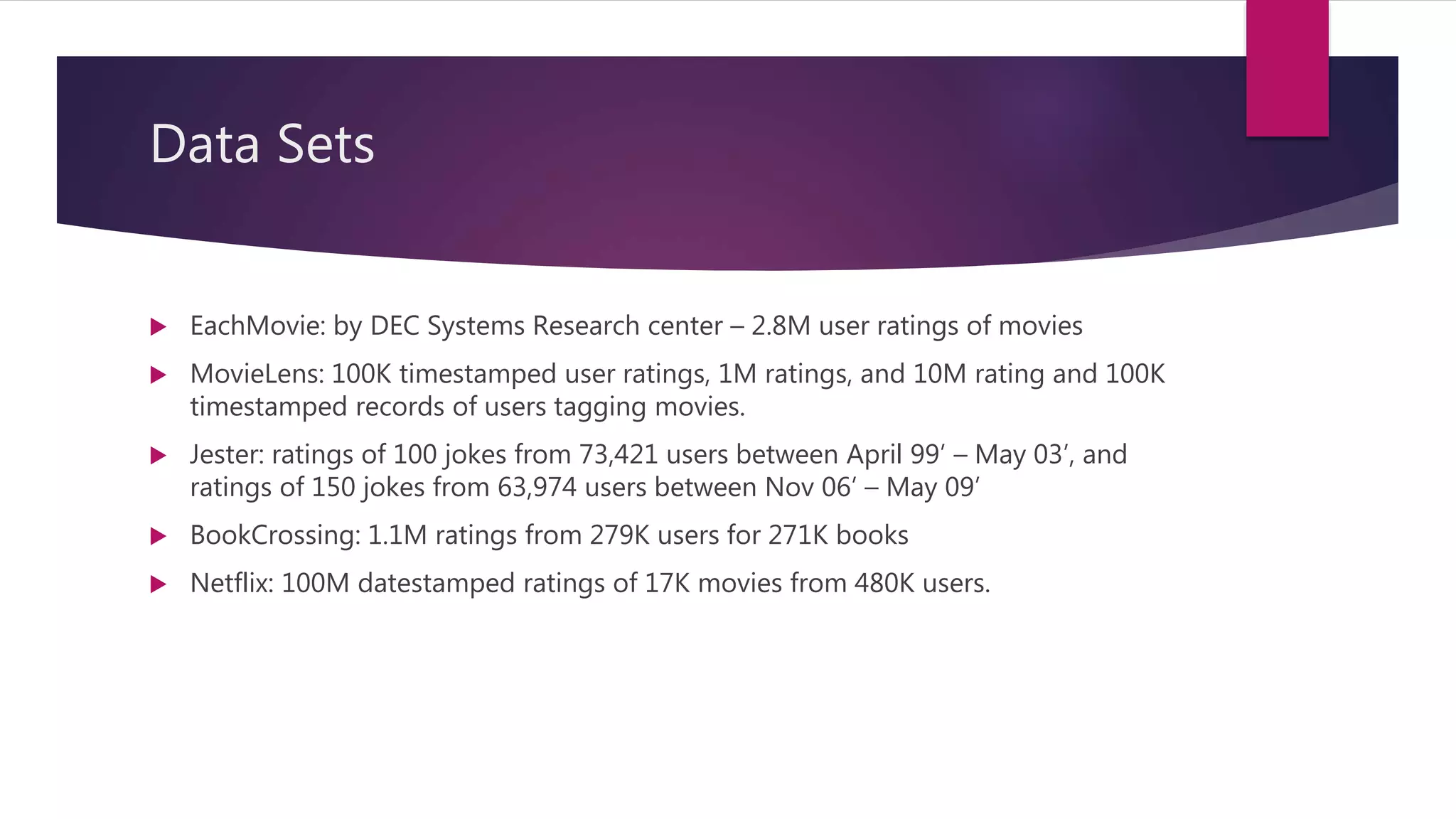 Data Sets
 EachMovie: by DEC Systems Research center – 2.8M user ratings of movies
 MovieLens: 100K timestamped user ratings, 1M ratings, and 10M rating and 100K
timestamped records of users tagging movies.
 Jester: ratings of 100 jokes from 73,421 users between April 99’ – May 03’, and
ratings of 150 jokes from 63,974 users between Nov 06’ – May 09’
 BookCrossing: 1.1M ratings from 279K users for 271K books
 Netflix: 100M datestamped ratings of 17K movies from 480K users.
 