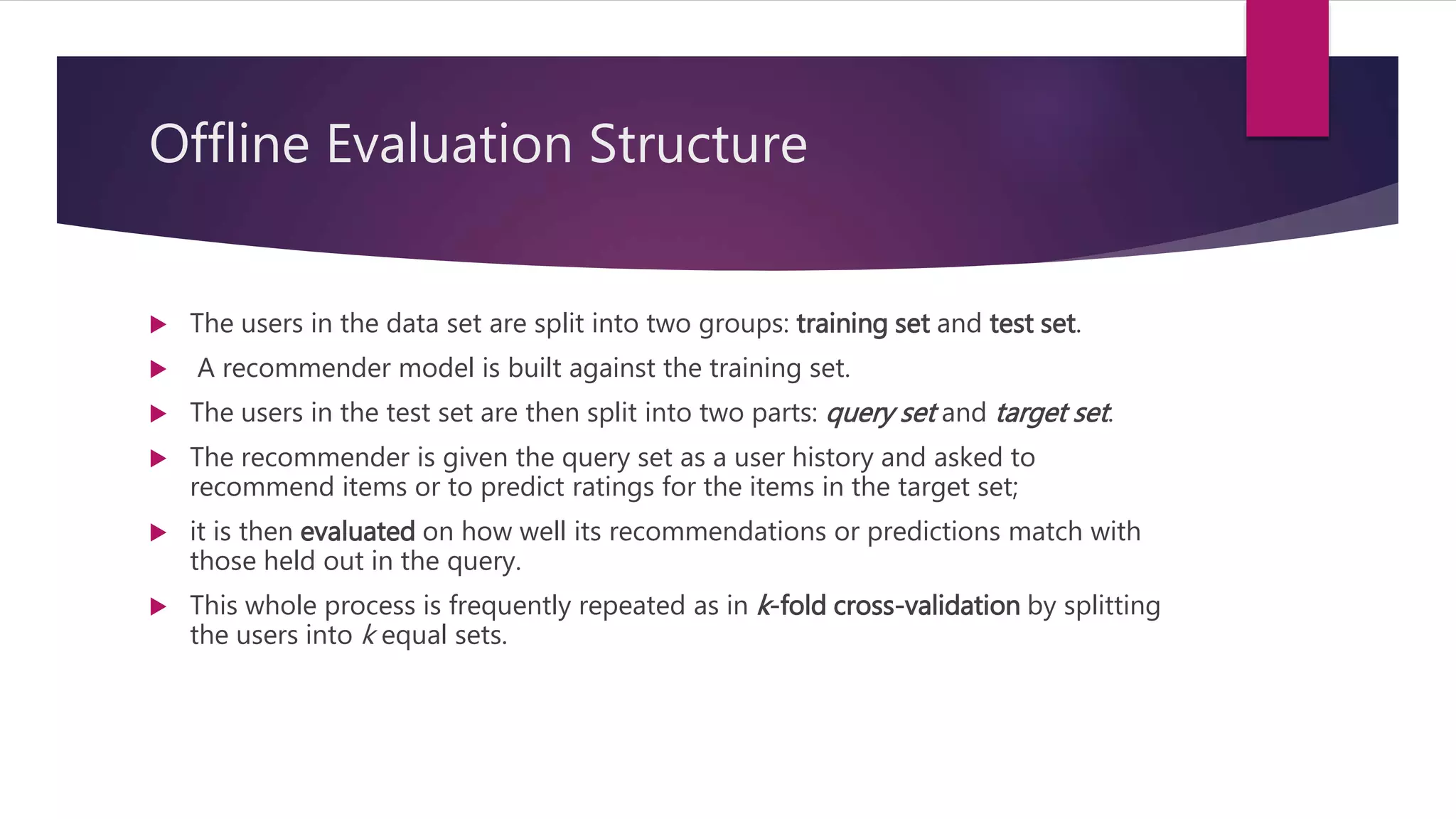 Offline Evaluation Structure
 The users in the data set are split into two groups: training set and test set.
 A recommender model is built against the training set.
 The users in the test set are then split into two parts: query set and target set.
 The recommender is given the query set as a user history and asked to
recommend items or to predict ratings for the items in the target set;
 it is then evaluated on how well its recommendations or predictions match with
those held out in the query.
 This whole process is frequently repeated as in k-fold cross-validation by splitting
the users into k equal sets.
 