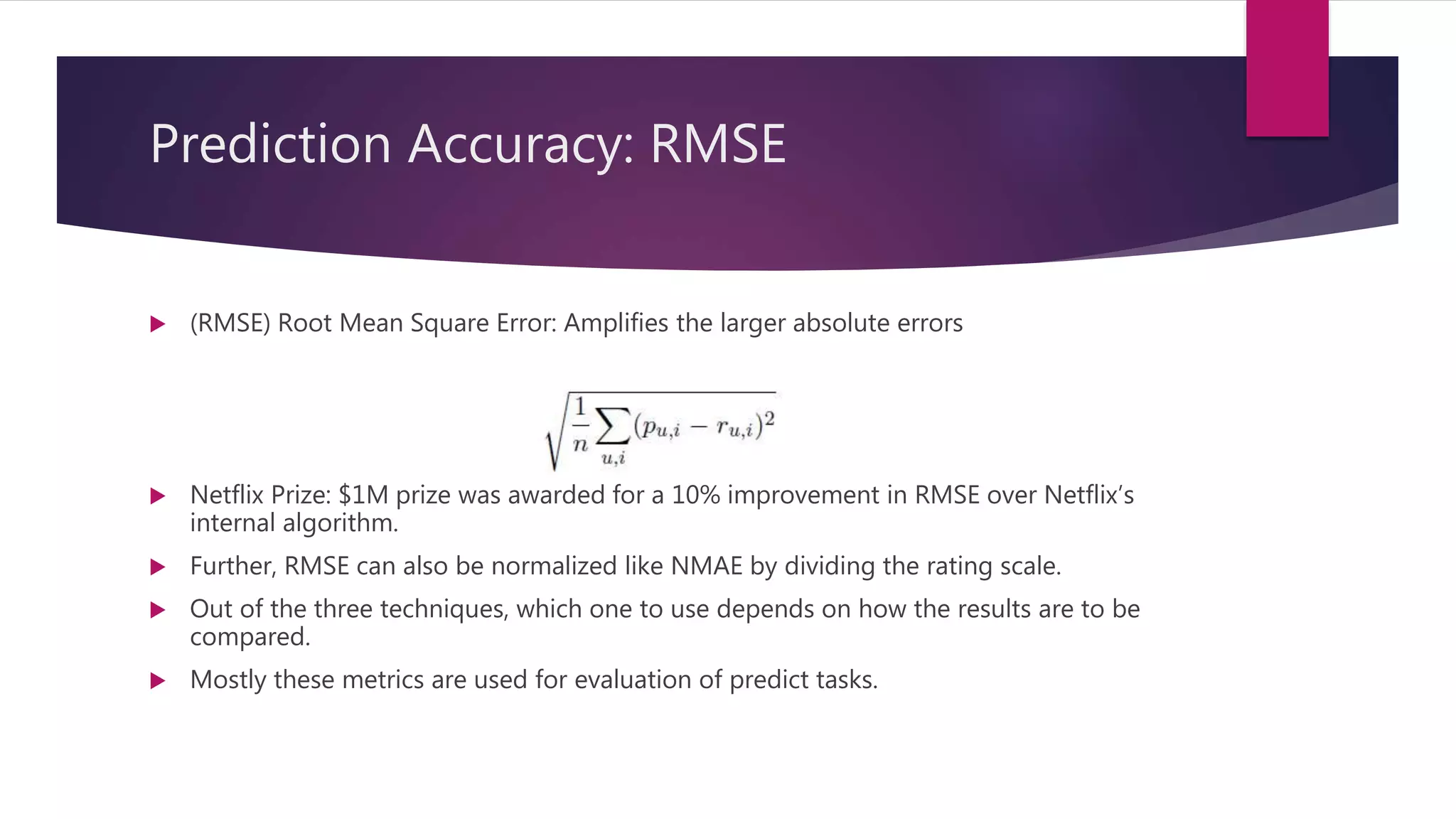 Prediction Accuracy: RMSE
 (RMSE) Root Mean Square Error: Amplifies the larger absolute errors
 Netflix Prize: $1M prize was awarded for a 10% improvement in RMSE over Netflix’s
internal algorithm.
 Further, RMSE can also be normalized like NMAE by dividing the rating scale.
 Out of the three techniques, which one to use depends on how the results are to be
compared.
 Mostly these metrics are used for evaluation of predict tasks.
 