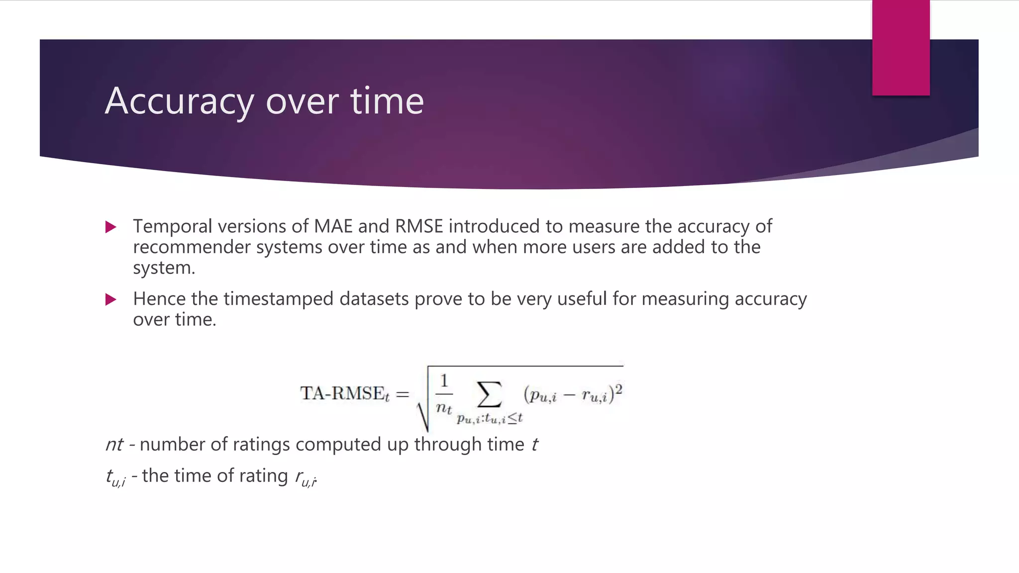 Accuracy over time
 Temporal versions of MAE and RMSE introduced to measure the accuracy of
recommender systems over time as and when more users are added to the
system.
 Hence the timestamped datasets prove to be very useful for measuring accuracy
over time.
nt - number of ratings computed up through time t
tu,i - the time of rating ru,i.
 
