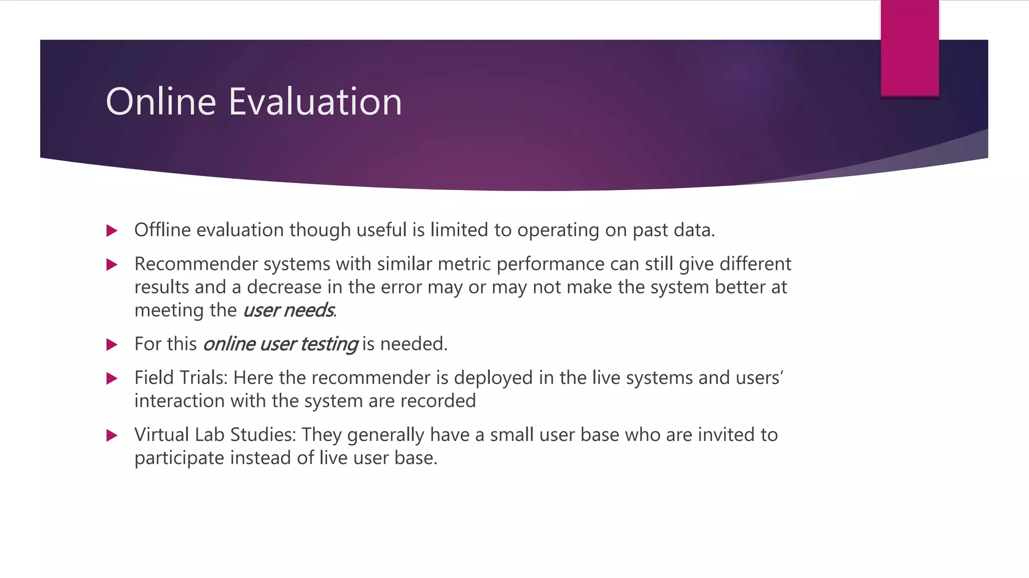 Online Evaluation
 Offline evaluation though useful is limited to operating on past data.
 Recommender systems with similar metric performance can still give different
results and a decrease in the error may or may not make the system better at
meeting the user needs.
 For this online user testing is needed.
 Field Trials: Here the recommender is deployed in the live systems and users’
interaction with the system are recorded
 Virtual Lab Studies: They generally have a small user base who are invited to
participate instead of live user base.
 