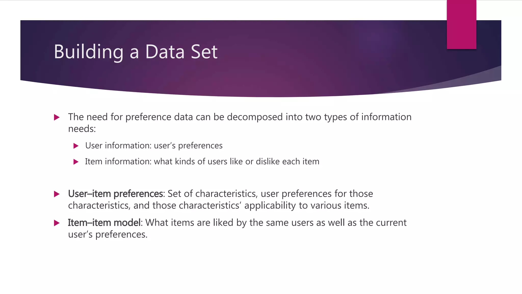 Building a Data Set
 The need for preference data can be decomposed into two types of information
needs:
 User information: user’s preferences
 Item information: what kinds of users like or dislike each item
 User–item preferences: Set of characteristics, user preferences for those
characteristics, and those characteristics’ applicability to various items.
 Item–item model: What items are liked by the same users as well as the current
user’s preferences.
 
