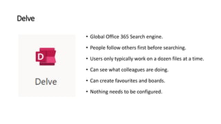 Delve
• Global Office 365 Search engine.
• People follow others first before searching.
• Users only typically work on a dozen files at a time.
• Can see what colleagues are doing.
• Can create favourites and boards.
• Nothing needs to be configured.
 