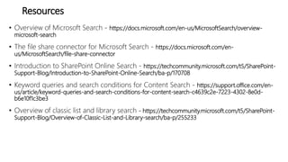 Resources
• Overview of Microsoft Search - https://docs.microsoft.com/en-us/MicrosoftSearch/overview-
microsoft-search
• The file share connector for Microsoft Search - https://docs.microsoft.com/en-
us/MicrosoftSearch/file-share-connector
• Introduction to SharePoint Online Search - https://techcommunity.microsoft.com/t5/SharePoint-
Support-Blog/Introduction-to-SharePoint-Online-Search/ba-p/170708
• Keyword queries and search conditions for Content Search - https://support.office.com/en-
us/article/keyword-queries-and-search-conditions-for-content-search-c4639c2e-7223-4302-8e0d-
b6e10f1c3be3
• Overview of classic list and library search - https://techcommunity.microsoft.com/t5/SharePoint-
Support-Blog/Overview-of-Classic-List-and-Library-search/ba-p/255233
 