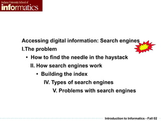 Introduction to Informatics - Fall 02
Accessing digital information: Search engines
I.The problem
• How to find the needle in the haystack
II. How search engines work
• Building the index
IV. Types of search engines
V. Problems with search engines
 