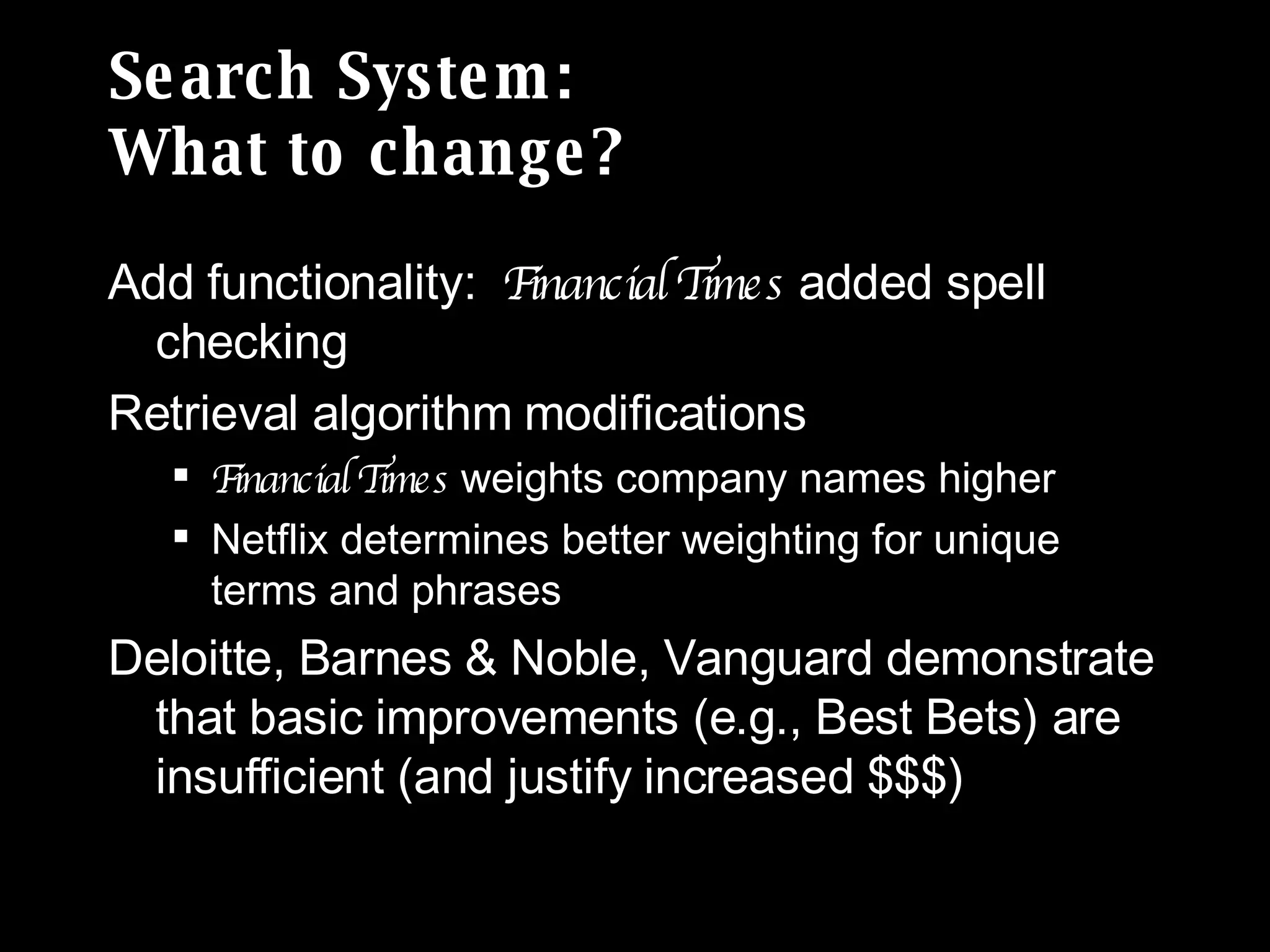 Search System: What to change? Add functionality:  Financial Times  added spell checking Retrieval algorithm modifications Financial Times  weights company names higher  Netflix determines better weighting for unique terms and phrases  Deloitte, Barnes & Noble, Vanguard demonstrate that basic improvements (e.g., Best Bets) are insufficient (and justify increased $$$) 