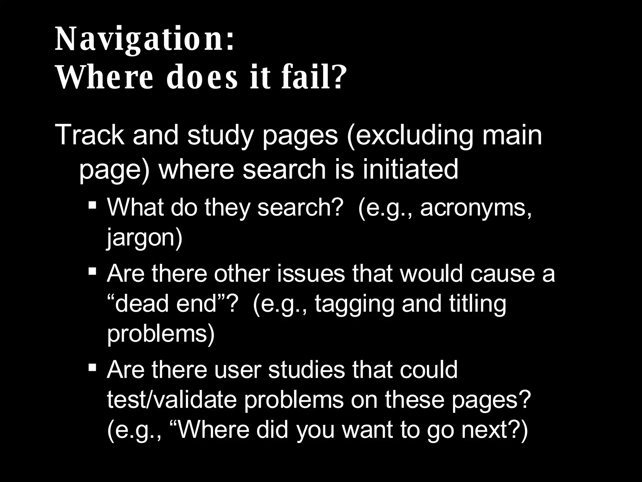 Navigation: Where does it fail? Track and study pages (excluding main page) where search is initiated What do they search?  (e.g., acronyms, jargon) Are there other issues that would cause a “dead end”?  (e.g., tagging and titling problems) Are there user studies that could test/validate problems on these pages? (e.g., “Where did you want to go next?) 