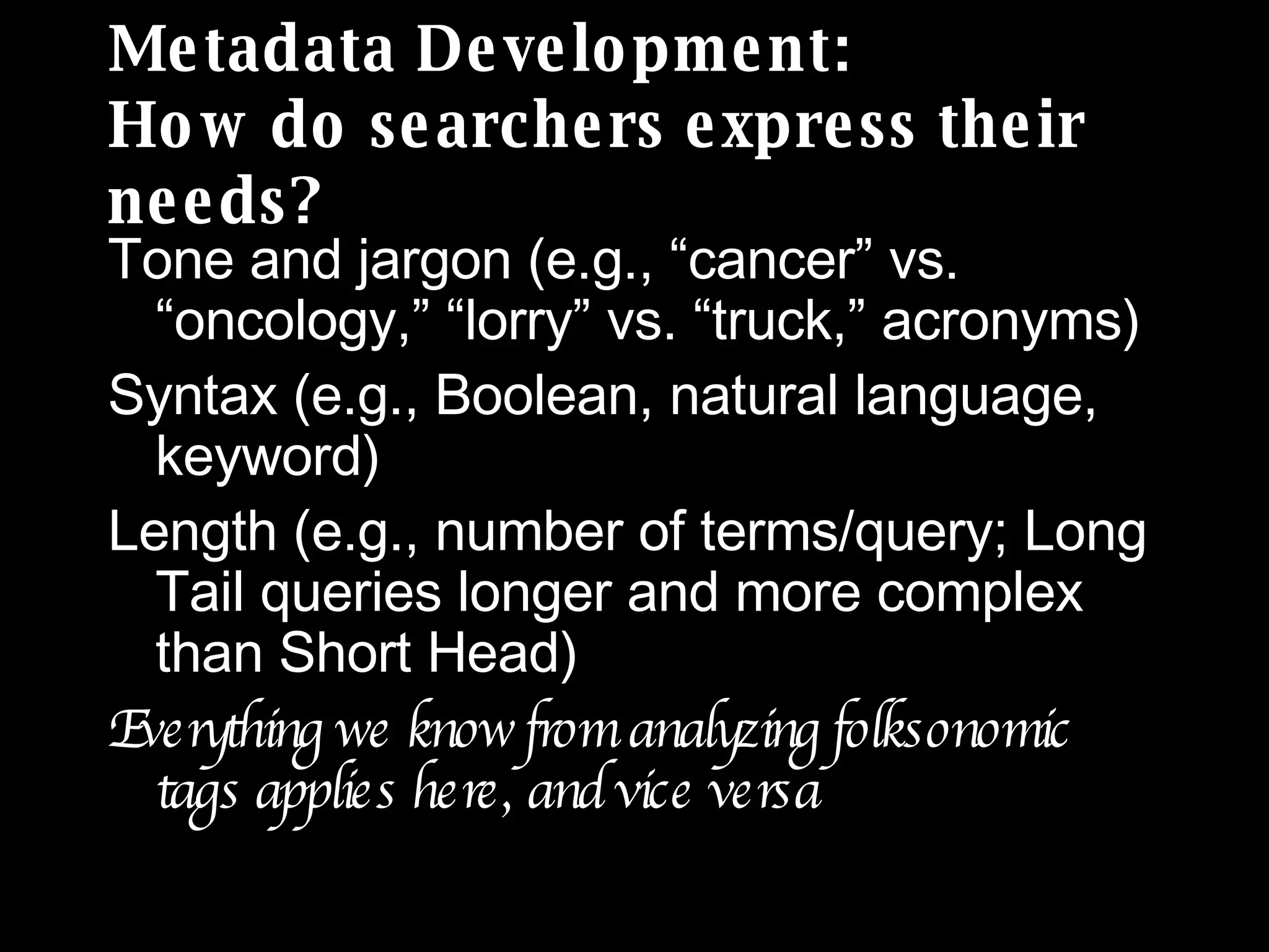 Metadata Development: How do searchers express their needs? Tone and jargon (e.g., “cancer” vs. “oncology,” “lorry” vs. “truck,” acronyms) Syntax (e.g., Boolean, natural language, keyword) Length (e.g., number of terms/query; Long Tail queries longer and more complex than Short Head) Everything we know from analyzing folksonomic tags applies here, and vice versa 