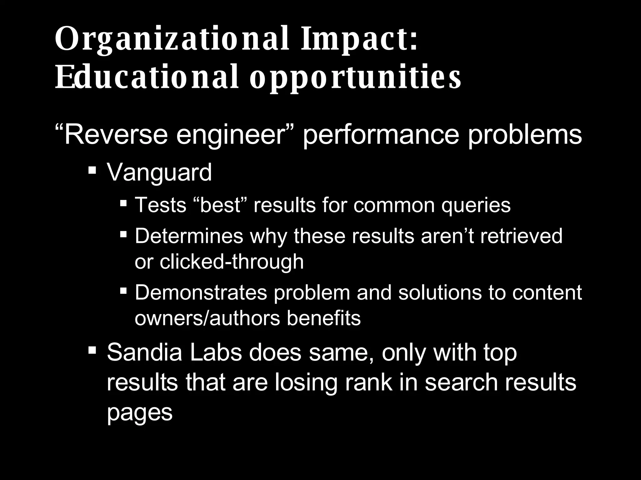 Organizational Impact: Educational opportunities “ Reverse engineer” performance problems Vanguard  Tests “best” results for common queries Determines why these results aren’t retrieved or clicked-through  Demonstrates problem and solutions to content owners/authors benefits Sandia Labs does same, only with top results that are losing rank in search results pages 