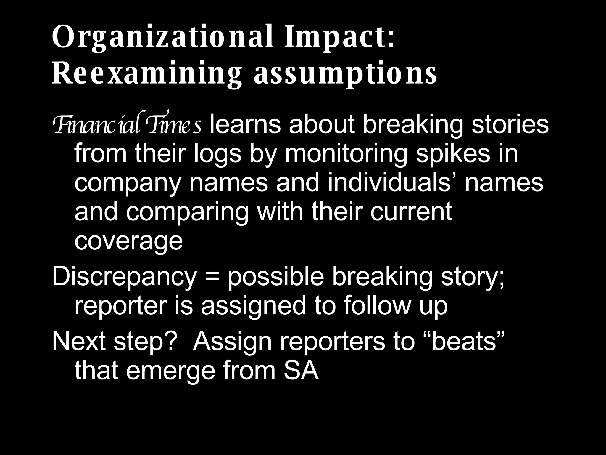 Organizational Impact: Reexamining assumptions Financial Times  learns about breaking stories from their logs by monitoring spikes in company names and individuals’ names and comparing with their current coverage Discrepancy = possible breaking story; reporter is assigned to follow up Next step?  Assign reporters to “beats” that emerge from SA 