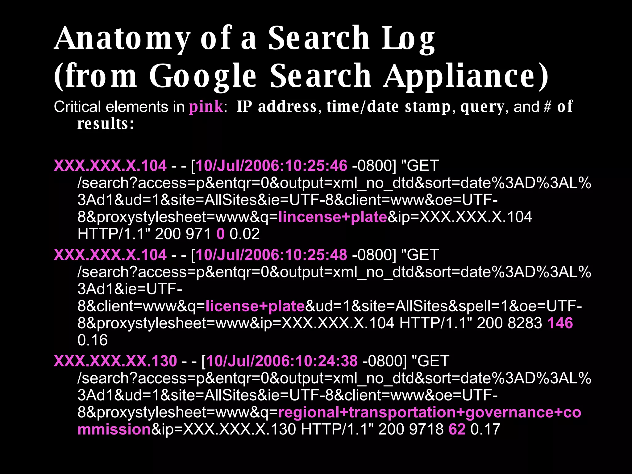 Anatomy of a Search Log (from Google Search Appliance) Critical elements in  pink :  IP address ,  time/date stamp ,  query , and  # of results: XXX.XXX.X.104  - - [ 10/Jul/2006:10:25:46  -0800] "GET /search?access=p&entqr=0&output=xml_no_dtd&sort=date%3AD%3AL%3Ad1&ud=1&site=AllSites&ie=UTF-8&client=www&oe=UTF-8&proxystylesheet=www&q= lincense+plate &ip=XXX.XXX.X.104 HTTP/1.1" 200 971  0  0.02 XXX.XXX.X.104  - - [ 10/Jul/2006:10:25:48  -0800] "GET /search?access=p&entqr=0&output=xml_no_dtd&sort=date%3AD%3AL%3Ad1&ie=UTF-8&client=www&q= license+plate &ud=1&site=AllSites&spell=1&oe=UTF-8&proxystylesheet=www&ip=XXX.XXX.X.104 HTTP/1.1" 200 8283  146  0.16 XXX.XXX.XX.130  - - [ 10/Jul/2006:10:24:38  -0800] "GET /search?access=p&entqr=0&output=xml_no_dtd&sort=date%3AD%3AL%3Ad1&ud=1&site=AllSites&ie=UTF-8&client=www&oe=UTF-8&proxystylesheet=www&q= regional+transportation+governance+commission &ip=XXX.XXX.X.130 HTTP/1.1" 200 9718  62  0.17 