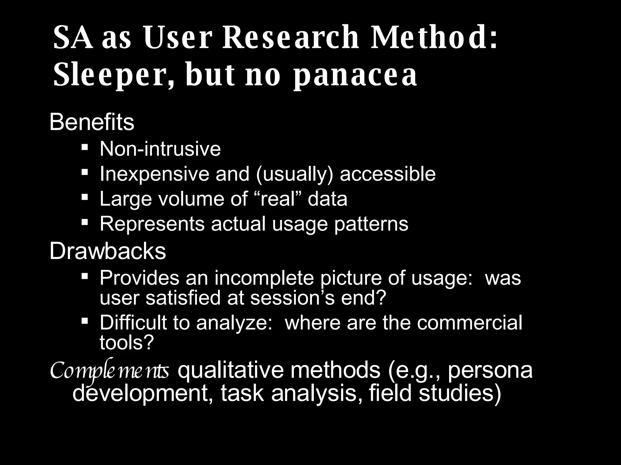 SA as User Research Method:  Sleeper, but no panacea Benefits Non-intrusive Inexpensive and (usually) accessible Large volume of “real” data Represents actual usage patterns Drawbacks Provides an incomplete picture of usage:  was user satisfied at session’s end? Difficult to analyze:  where are the commercial tools? Complements  qualitative methods (e.g., persona development, task analysis, field studies) 
