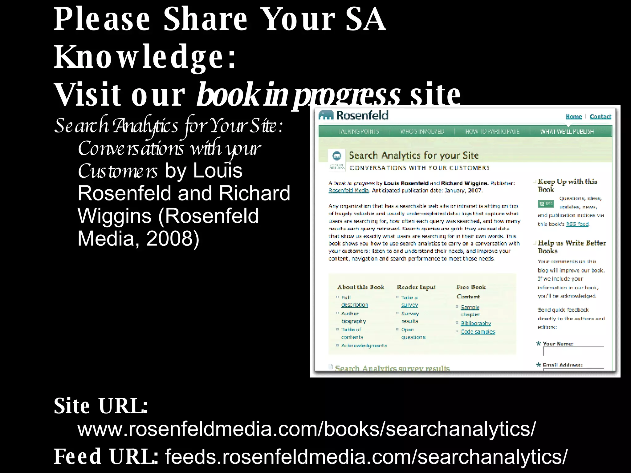 Please Share Your SA Knowledge: Visit our  book in progress  site Search Analytics for Your Site:  Conversations with your  Customers  by Louis  Rosenfeld and Richard  Wiggins (Rosenfeld  Media, 2008) Site URL:  www.rosenfeldmedia.com/books/searchanalytics/ Feed URL:  feeds.rosenfeldmedia.com/searchanalytics/ 