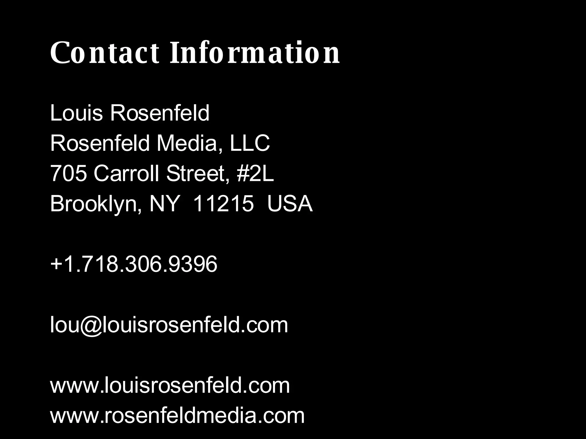 Contact Information Louis Rosenfeld  Rosenfeld Media, LLC 705 Carroll Street, #2L Brooklyn, NY  11215  USA +1.718.306.9396 [email_address] www.louisrosenfeld.com www.rosenfeldmedia.com 