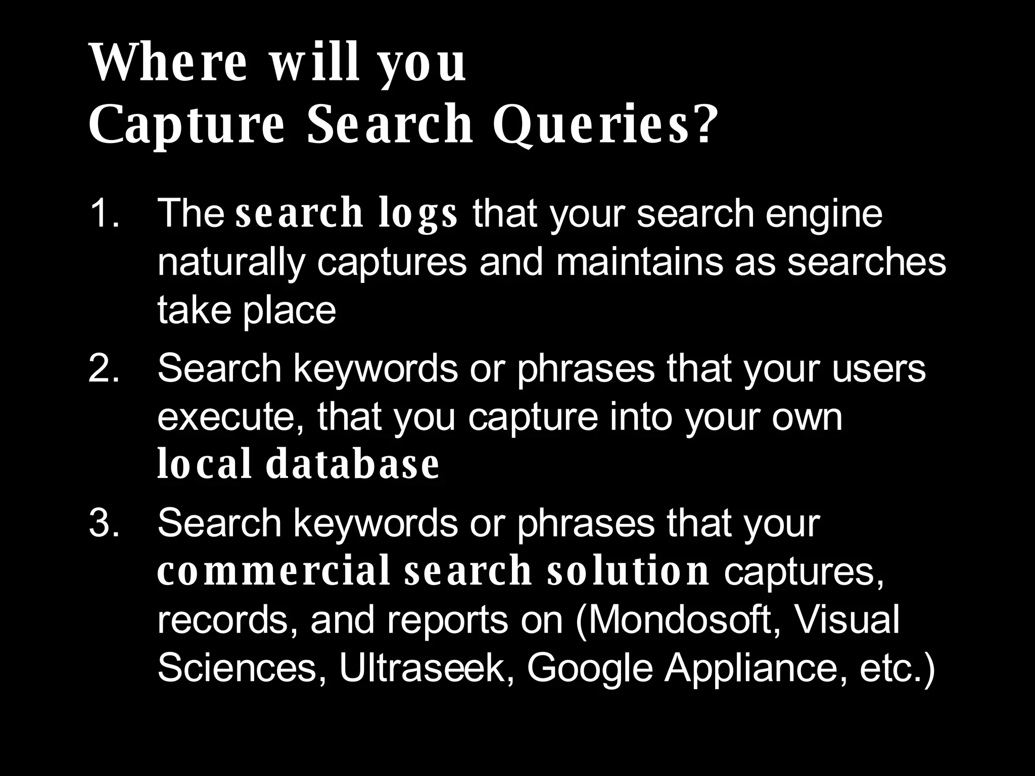 Where will you  Capture Search Queries? The  search logs  that your search engine naturally captures and maintains as searches take place Search keywords or phrases that your users execute, that you capture into your own  local database Search keywords or phrases that your  commercial search solution  captures, records, and reports on (Mondosoft, Visual Sciences, Ultraseek, Google Appliance, etc.) 