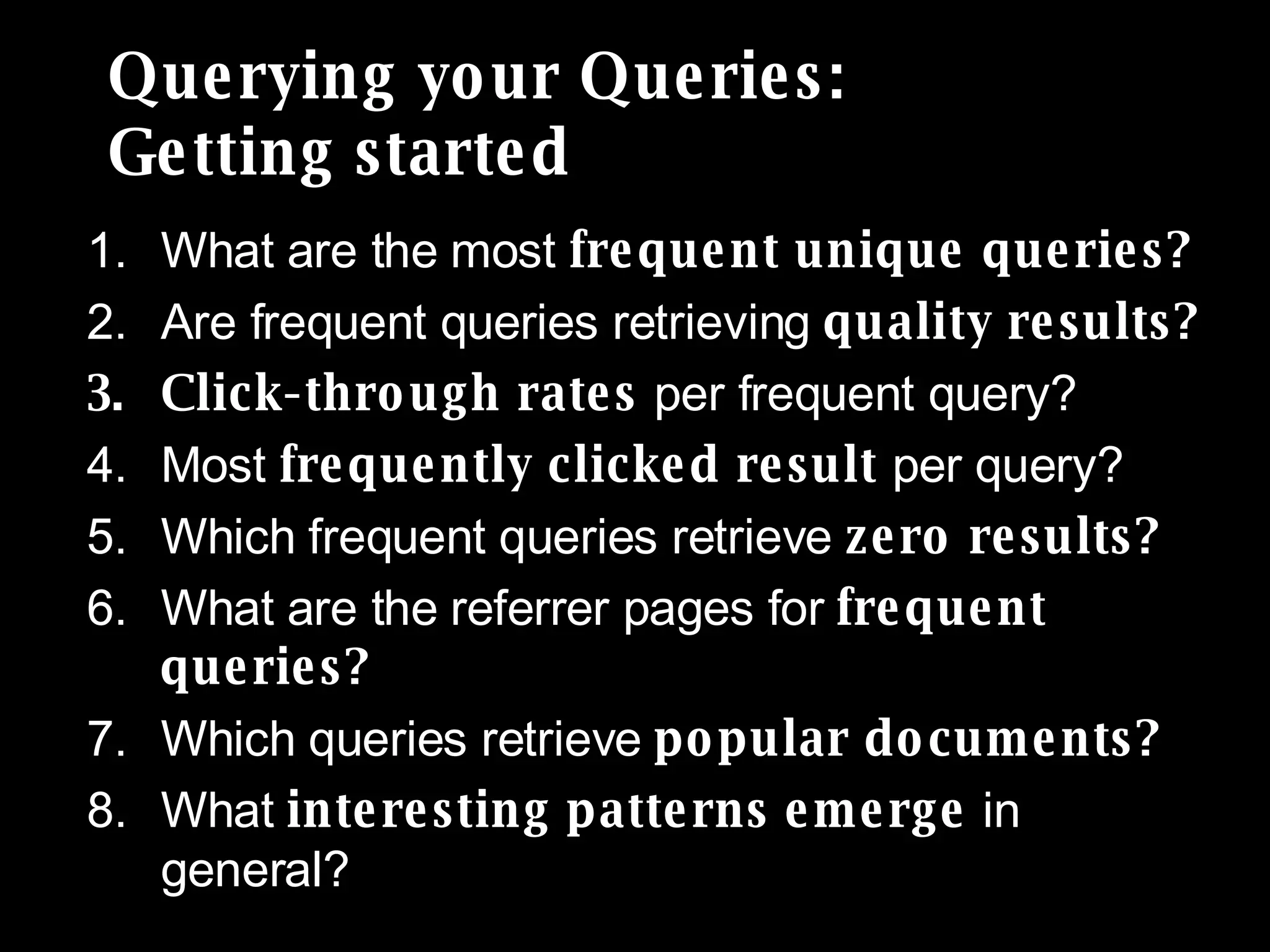 Querying your Queries:  Getting started What are the most  frequent unique queries? Are frequent queries retrieving  quality results? Click-through rates  per frequent query? Most  frequently clicked result  per query? Which frequent queries retrieve  zero results?  What are the referrer pages for  frequent queries? Which queries retrieve  popular documents? What  interesting patterns emerge  in general?  
