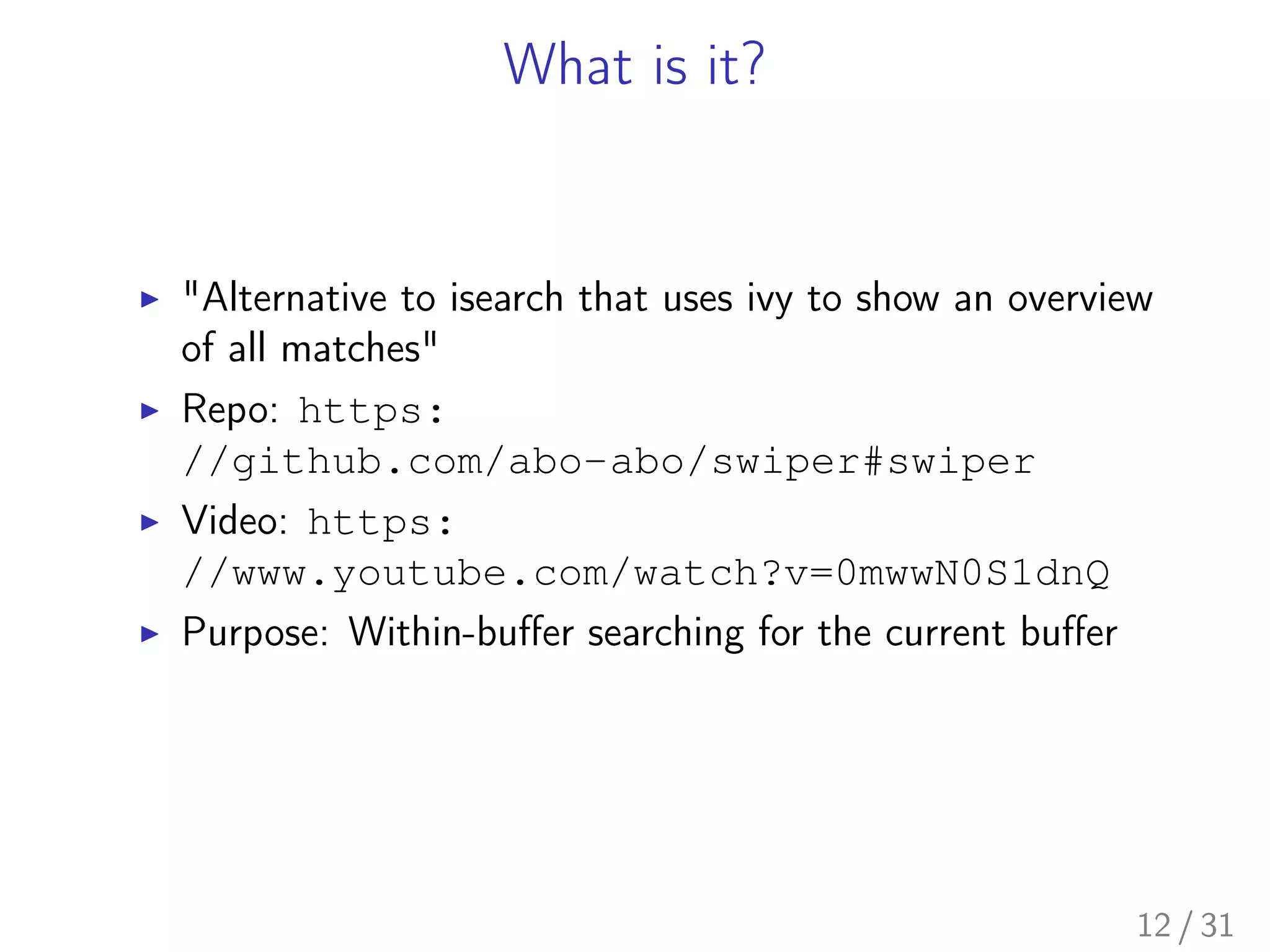 What is it?
▶ "Alternative to isearch that uses ivy to show an overview
of all matches"
▶ Repo: https:
//github.com/abo-abo/swiper#swiper
▶ Video: https:
//www.youtube.com/watch?v=0mwwN0S1dnQ
▶ Purpose: Within-buﬀer searching for the current buﬀer
12 / 31
 
